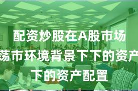 配资炒股在A股市场在震荡市环境背景下下的资产配置