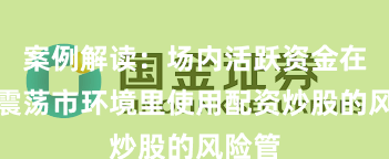 案例解读：场内活跃资金在当前震荡市环境里使用配资炒股的风险管
